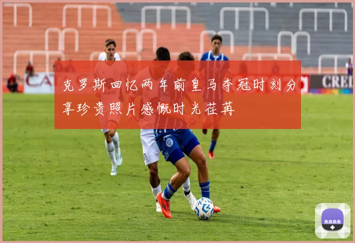 克罗斯回忆两年前皇马夺冠时刻分享珍贵照片感慨时光荏苒