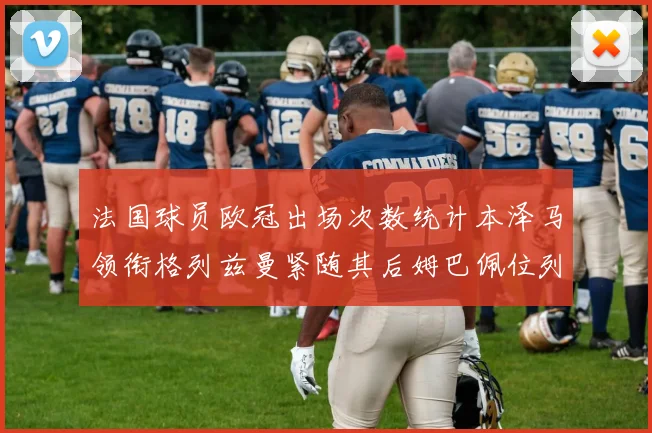 法国球员欧冠出场次数统计本泽马领衔格列兹曼紧随其后姆巴佩位列第五