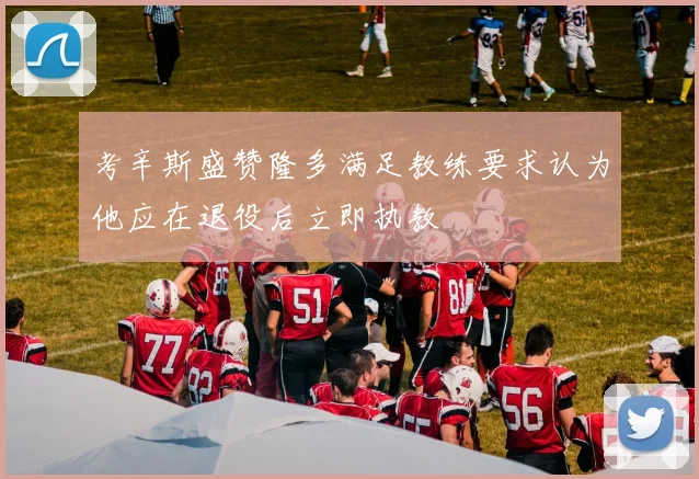 考辛斯盛赞隆多满足教练要求认为他应在退役后立即执教