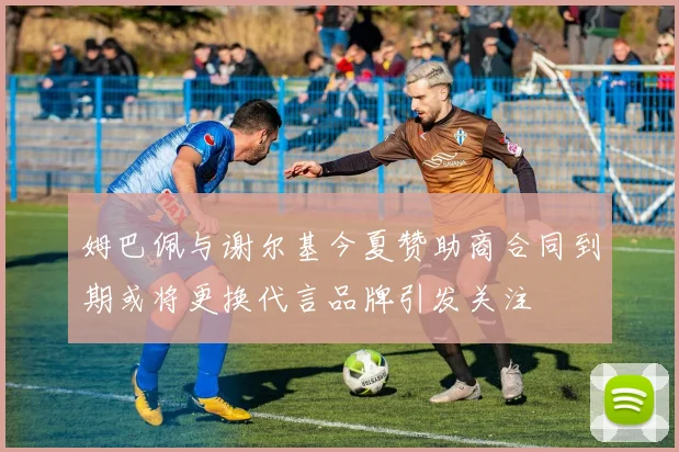 姆巴佩与谢尔基今夏赞助商合同到期或将更换代言品牌引发关注