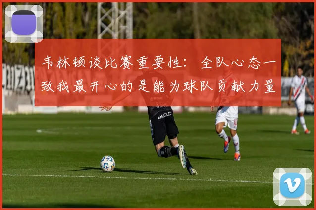 韦林顿谈比赛重要性：全队心态一致我最开心的是能为球队贡献力量