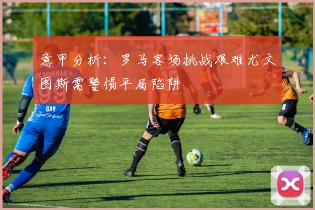 意甲分析：罗马客场挑战艰难尤文图斯需警惕平局陷阱