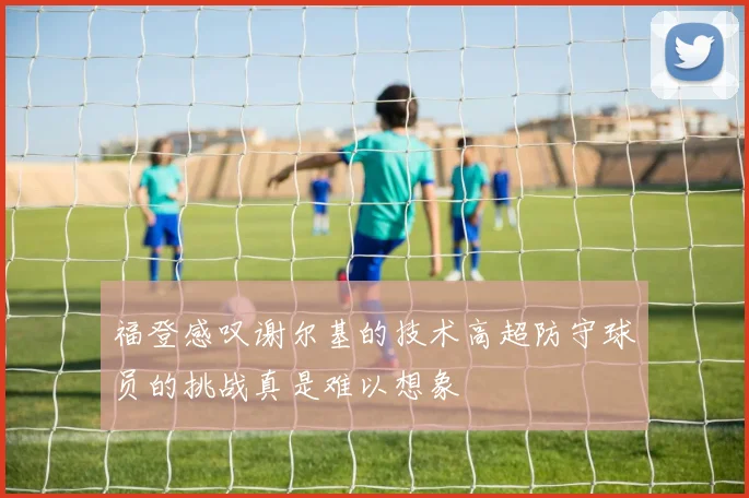 福登感叹谢尔基的技术高超防守球员的挑战真是难以想象