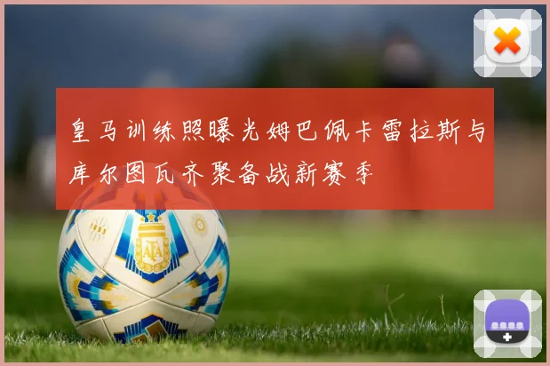 皇马训练照曝光姆巴佩卡雷拉斯与库尔图瓦齐聚备战新赛季