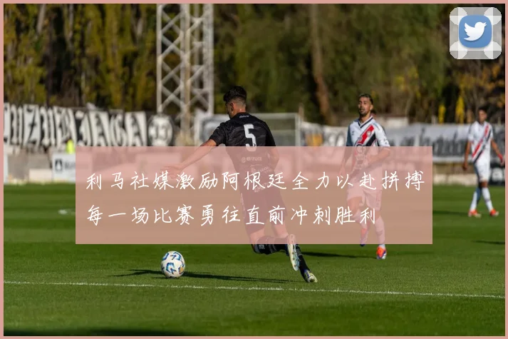 利马社媒激励阿根廷全力以赴拼搏每一场比赛勇往直前冲刺胜利