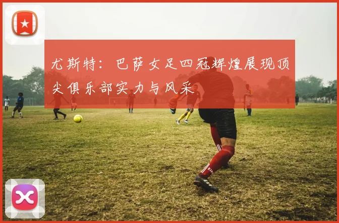 尤斯特：巴萨女足四冠辉煌展现顶尖俱乐部实力与风采