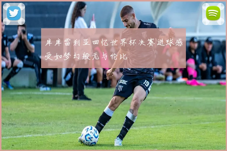 库库雷利亚回忆世界杯决赛进球感受如梦幻般无与伦比
