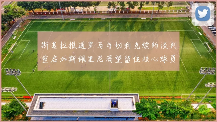 斯基拉报道罗马与切利克续约谈判重启加斯佩里尼渴望留住核心球员