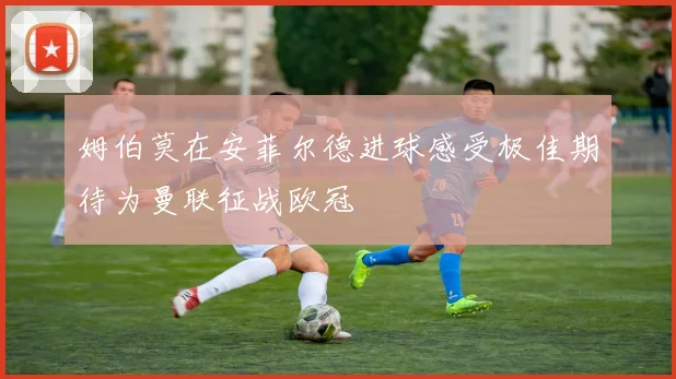 姆伯莫在安菲尔德进球感受极佳期待为曼联征战欧冠
