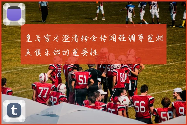 皇马官方澄清转会传闻强调尊重相关俱乐部的重要性