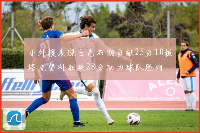 小外援表现出色布朗贡献25分10板塔克替补狂砍28分助力球队胜利