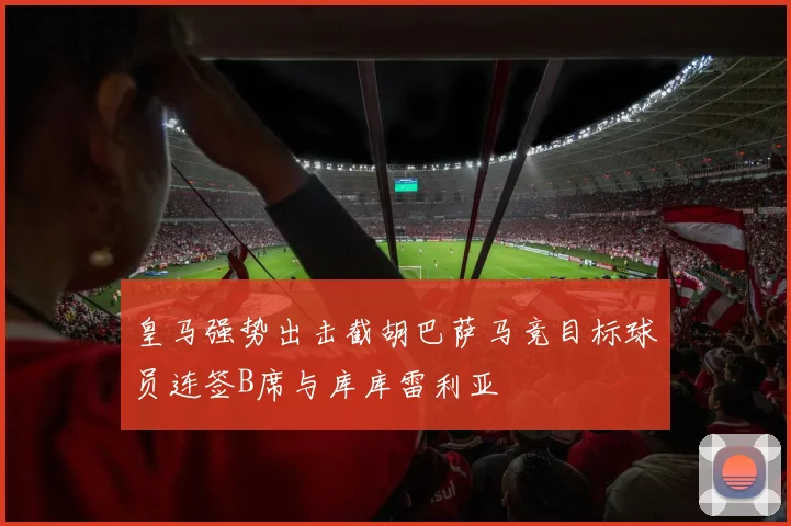 皇马强势出击截胡巴萨马竞目标球员连签B席与库库雷利亚