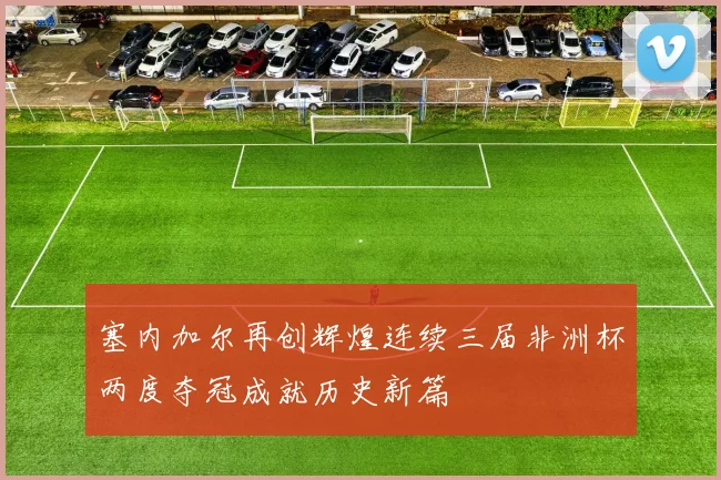 塞内加尔再创辉煌连续三届非洲杯两度夺冠成就历史新篇