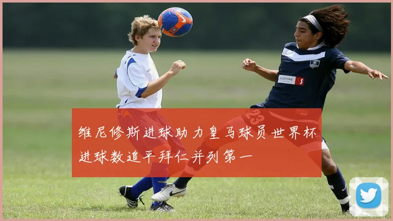 维尼修斯进球助力皇马球员世界杯进球数追平拜仁并列第一