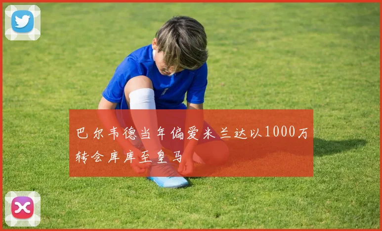 巴尔韦德当年偏爱米兰达以1000万转会库库至皇马