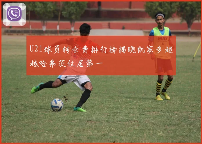U21球员转会费排行榜揭晓凯塞多超越哈弗茨位居第一