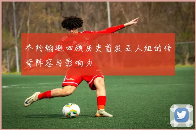 乔约翰逊回顾历史首发五人组的传奇阵容与影响力
