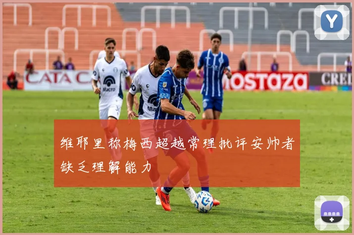 维耶里称梅西超越常理批评安帅者缺乏理解能力