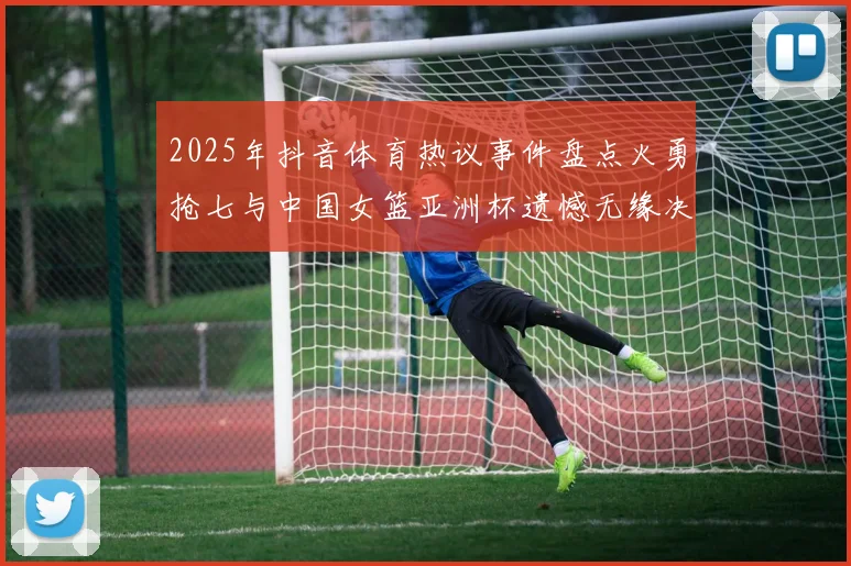 2025年抖音体育热议事件盘点火勇抢七与中国女篮亚洲杯遗憾无缘决赛