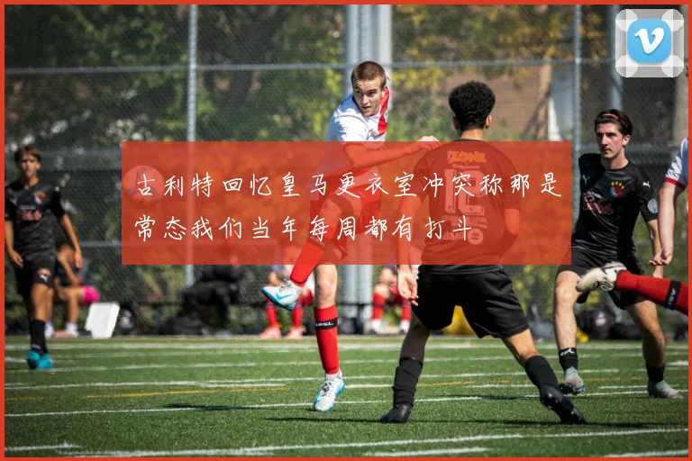 古利特回忆皇马更衣室冲突称那是常态我们当年每周都有打斗