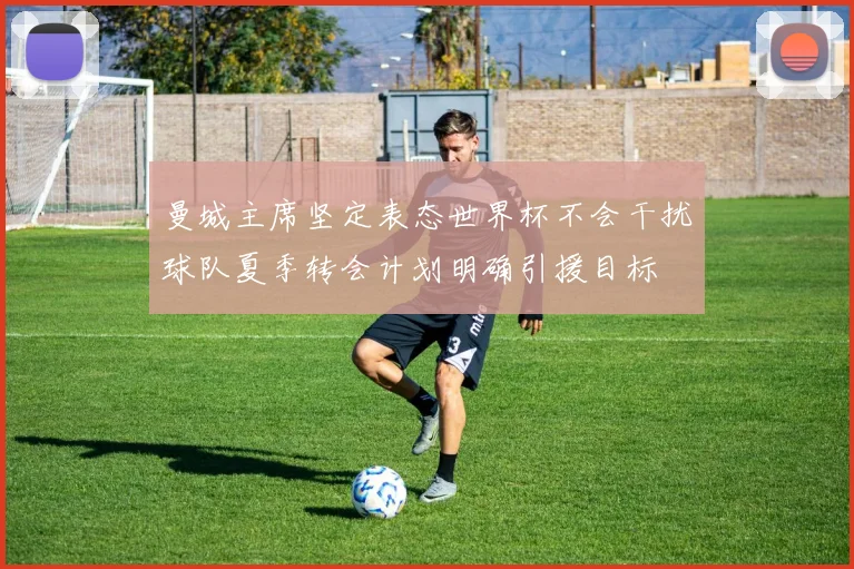 曼城主席坚定表态世界杯不会干扰球队夏季转会计划明确引援目标